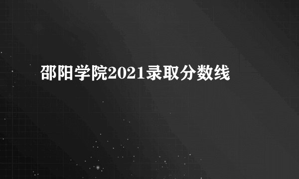 邵阳学院2021录取分数线