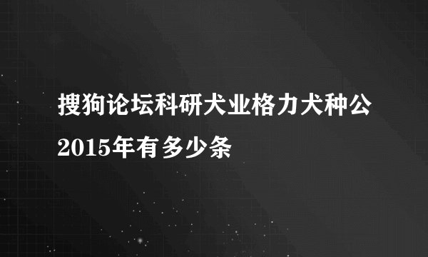搜狗论坛科研犬业格力犬种公2015年有多少条