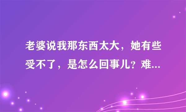 老婆说我那东西太大，她有些受不了，是怎么回事儿？难道是真的很大吗？
