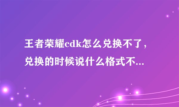 王者荣耀cdk怎么兑换不了，兑换的时候说什么格式不对，这是什么原因呢！怎么兑换呢！
