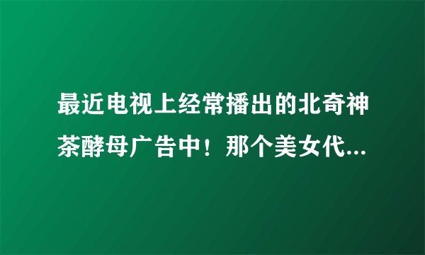 最近电视上经常播出的北奇神茶酵母广告中!那个美女代言人是谁?