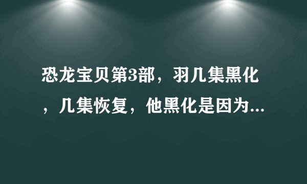 恐龙宝贝第3部，羽几集黑化，几集恢复，他黑化是因为什么，他黑化时性格变了吗？请各位帮帮忙，