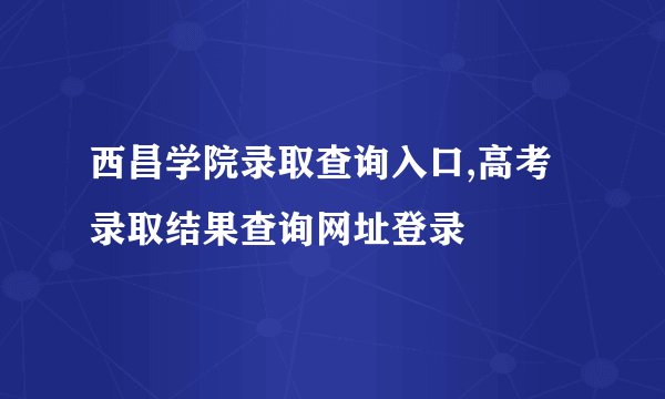 西昌学院录取查询入口,高考录取结果查询网址登录