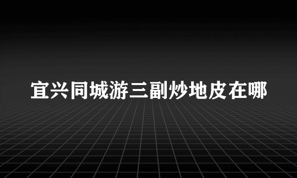 宜兴同城游三副炒地皮在哪