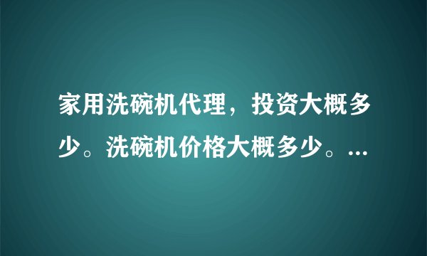 家用洗碗机代理，投资大概多少。洗碗机价格大概多少。市场怎么样？杂牌和品牌的代理大概要多少？