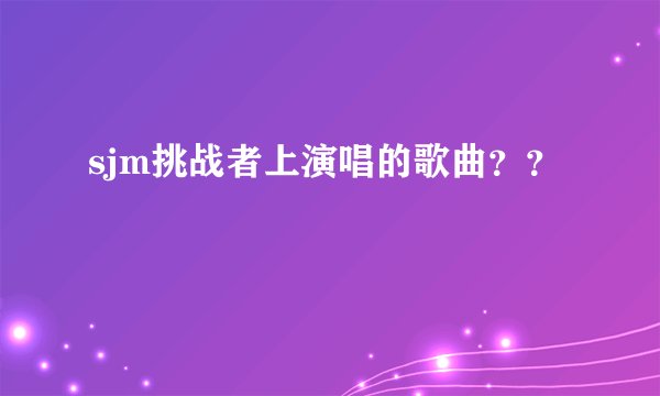 sjm挑战者上演唱的歌曲？？