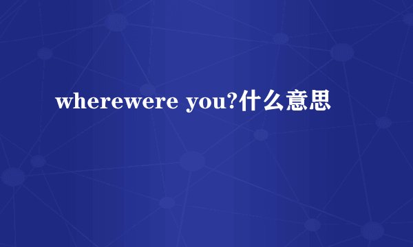 wherewere you?什么意思