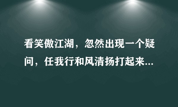 看笑傲江湖，忽然出现一个疑问，任我行和风清扬打起来谁厉害！！！？