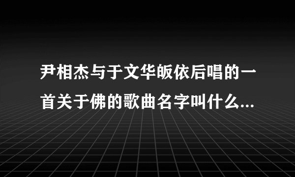 尹相杰与于文华皈依后唱的一首关于佛的歌曲名字叫什么？微信上面经常看有传播，现在找不到视频了。