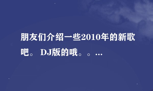 朋友们介绍一些2010年的新歌吧。 DJ版的哦。。有好多就传好多来。不要复制的。2010年的哦/。