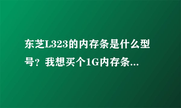 东芝L323的内存条是什么型号？我想买个1G内存条加到2G 需要买什么样的内存条  大约多少钱？