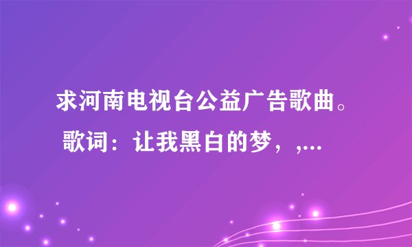 求河南电视台公益广告歌曲。 歌词：让我黑白的梦，,长出彩色翅膀,飞过大千世界,来到你的身旁....