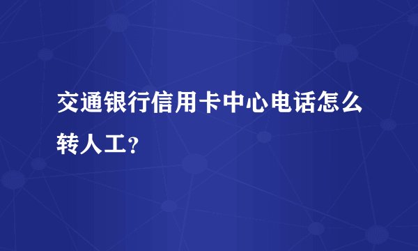 交通银行信用卡中心电话怎么转人工？