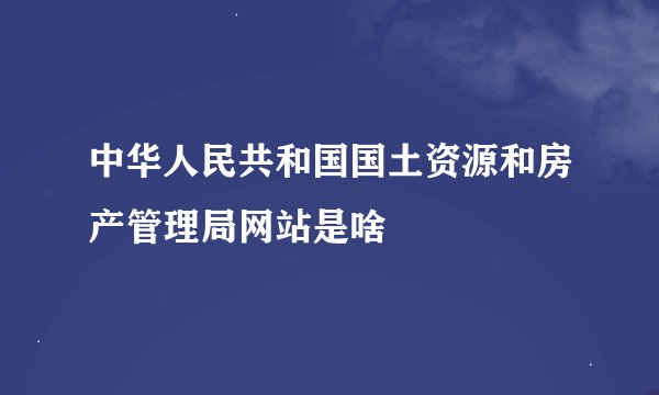 中华人民共和国国土资源和房产管理局网站是啥