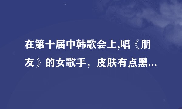 在第十届中韩歌会上,唱《朋友》的女歌手，皮肤有点黑，她是谁？