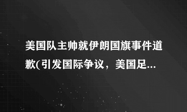 美国队主帅就伊朗国旗事件道歉(引发国际争议，美国足协发声明谴责行为)