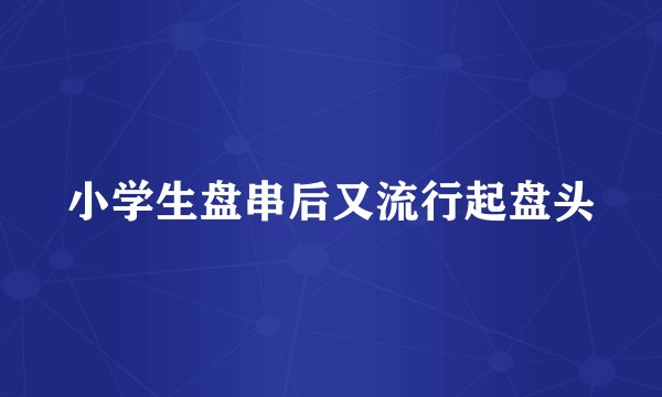 小学生盘串后又流行起盘头