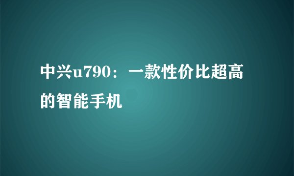 中兴u790：一款性价比超高的智能手机
