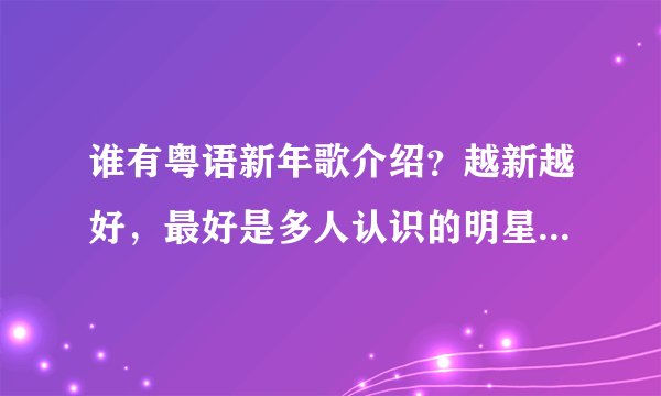 谁有粤语新年歌介绍？越新越好，最好是多人认识的明星唱的，一定要低音的。像英王那些都有啦。