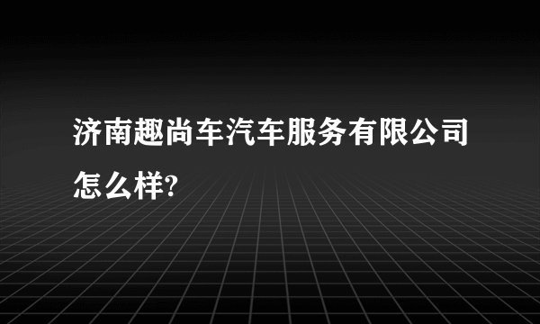 济南趣尚车汽车服务有限公司怎么样?