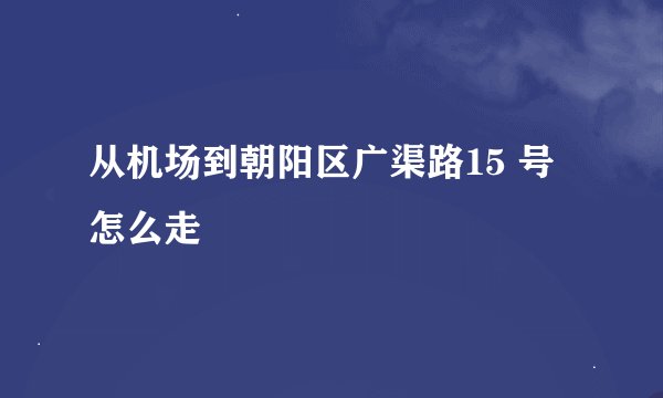 从机场到朝阳区广渠路15 号怎么走