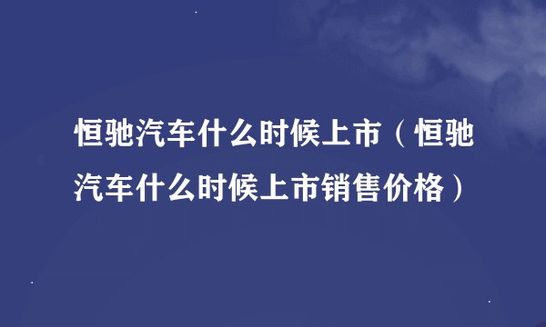 恒驰汽车什么时候上市（恒驰汽车什么时候上市销售价格）