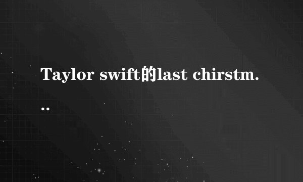 Taylor swift的last chirstmas原歌词还有翻译。谢谢