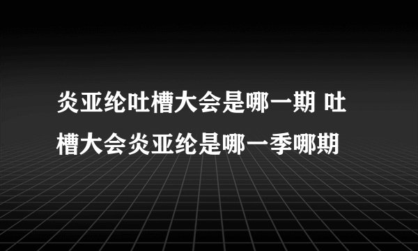 炎亚纶吐槽大会是哪一期 吐槽大会炎亚纶是哪一季哪期