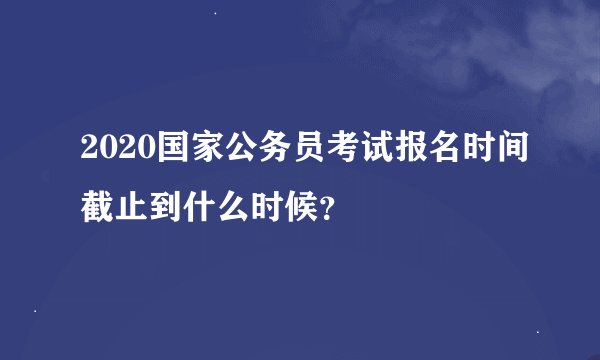 2020国家公务员考试报名时间截止到什么时候？