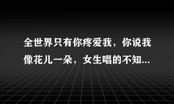 全世界只有你疼爱我，你说我像花儿一朵，女生唱的不知道歌名、求解答