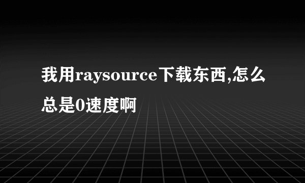 我用raysource下载东西,怎么总是0速度啊