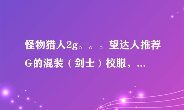 怪物猎人2g。。。望达人推荐G的混装（剑士）校服，要实用些的，性价比高的，还有珠子的配备，详细点谢谢