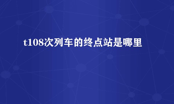 t108次列车的终点站是哪里