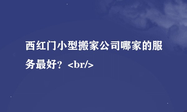 西红门小型搬家公司哪家的服务最好？<br/>