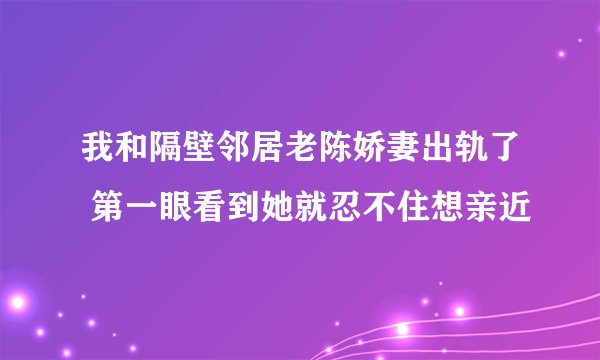 我和隔壁邻居老陈娇妻出轨了 第一眼看到她就忍不住想亲近