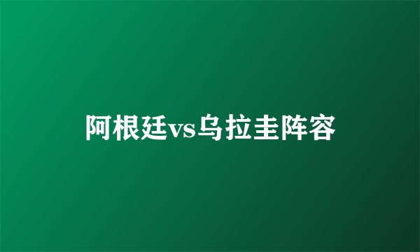 阿根廷vs乌拉圭阵容