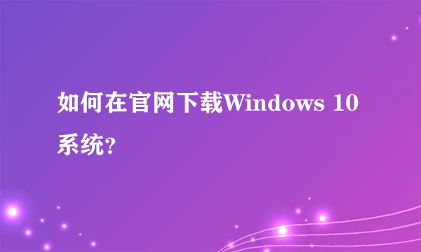 如何在官网下载Windows 10系统？