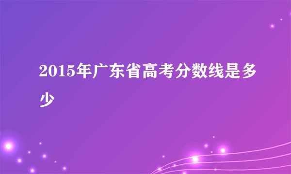 2015年广东省高考分数线是多少