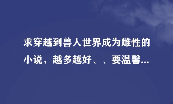 求穿越到兽人世界成为雌性的小说，越多越好、、要温馨生子的、、谢谢啦