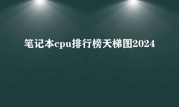 笔记本cpu排行榜天梯图2024