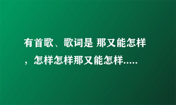 有首歌、歌词是 那又能怎样，怎样怎样那又能怎样....请问是什么歌？谁唱的？我要全部歌词