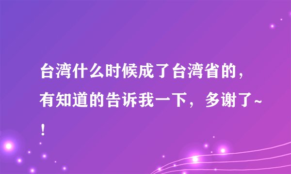 台湾什么时候成了台湾省的，有知道的告诉我一下，多谢了~！