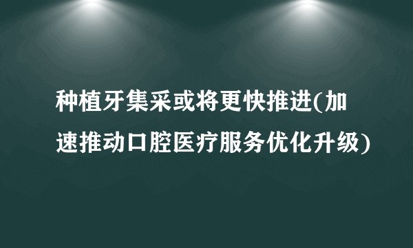 种植牙集采或将更快推进(加速推动口腔医疗服务优化升级)