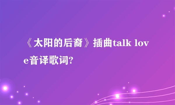《太阳的后裔》插曲talk love音译歌词?