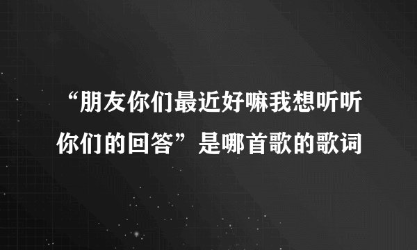 “朋友你们最近好嘛我想听听你们的回答”是哪首歌的歌词