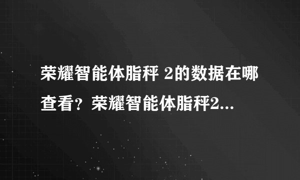 荣耀智能体脂秤 2的数据在哪查看？荣耀智能体脂秤2怎么查看所有数据？