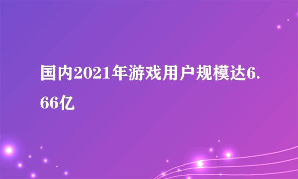 国内2021年游戏用户规模达6.66亿
