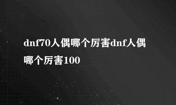 dnf70人偶哪个厉害dnf人偶哪个厉害100