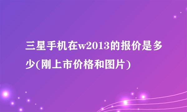 三星手机在w2013的报价是多少(刚上市价格和图片)