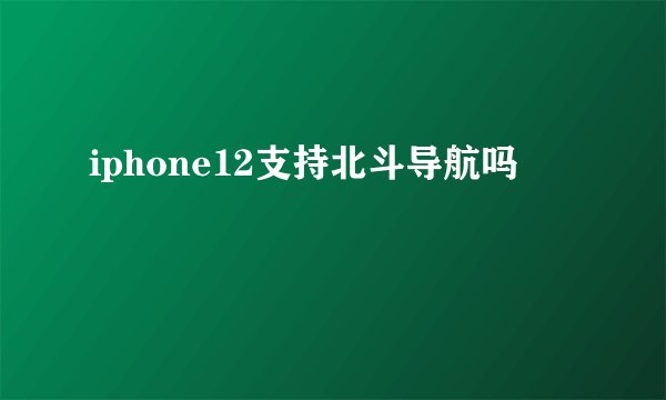 iphone12支持北斗导航吗